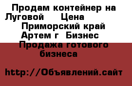 Продам контейнер на Луговой   › Цена ­ 250 000 - Приморский край, Артем г. Бизнес » Продажа готового бизнеса   